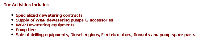 Text Box: Our Activities Includes
Specialized dewatering contracts
Supply of W&P dewatering pumps & accessories
W&P Dewatering equipments 
Pump hire 
Sale of drilling equipments, Diesel engines, Electric motors, Gensets and pump spare parts
 
 
