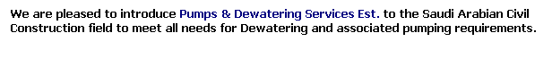 Text Box: We are pleased to introduce Pumps & Dewatering Services Est. to the Saudi Arabian Civil Construction field to meet all needs for Dewatering and associated pumping requirements.
 
